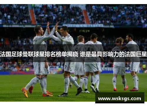 法国足球曼联球星排名榜单揭晓 谁是最具影响力的法国巨星
