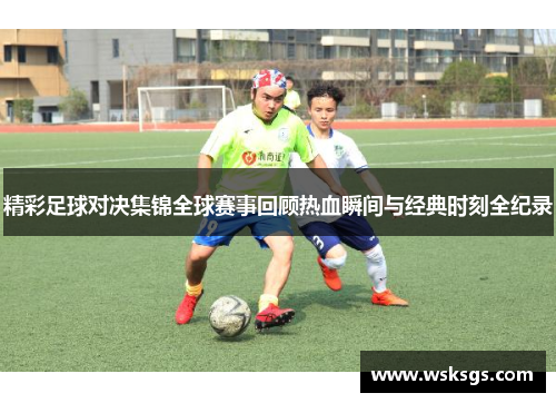 精彩足球对决集锦全球赛事回顾热血瞬间与经典时刻全纪录
